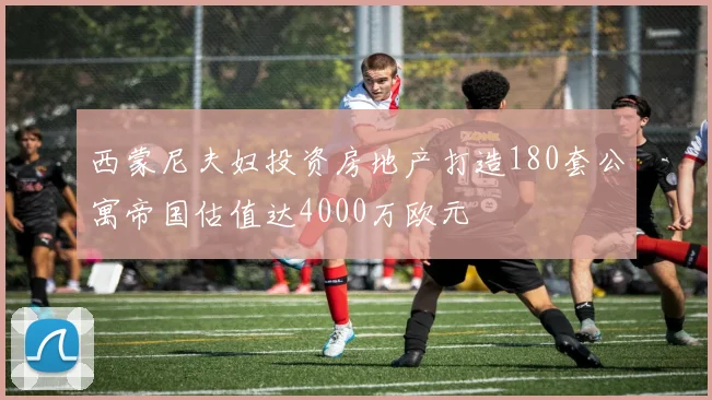 西蒙尼夫妇投资房地产打造180套公寓帝国估值达4000万欧元